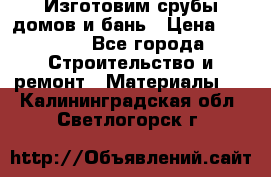  Изготовим срубы домов и бань › Цена ­ 1 000 - Все города Строительство и ремонт » Материалы   . Калининградская обл.,Светлогорск г.